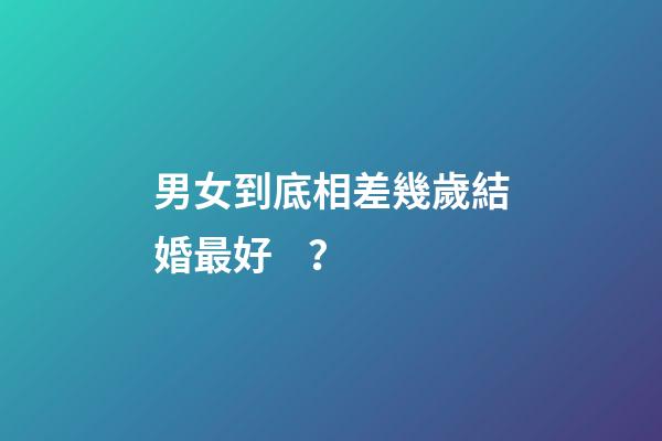 男女到底相差幾歲結婚最好？